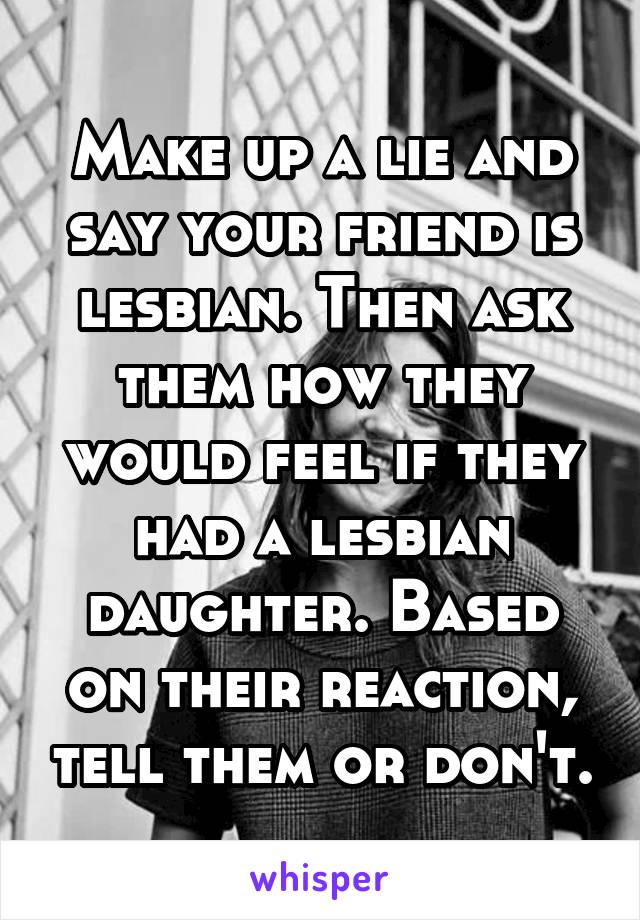 Make up a lie and say your friend is lesbian. Then ask them how they would feel if they had a lesbian daughter. Based on their reaction, tell them or don't.