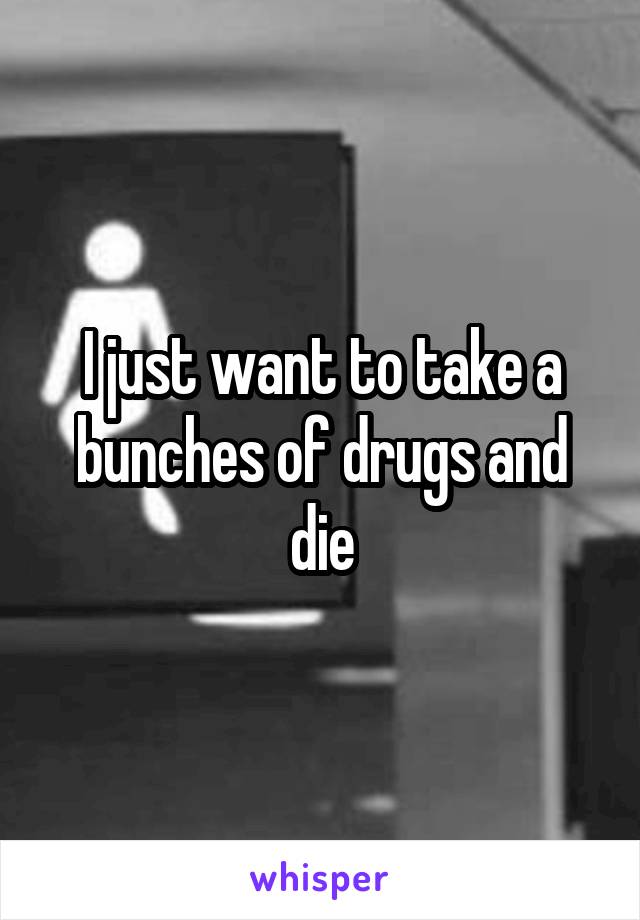 I just want to take a bunches of drugs and die