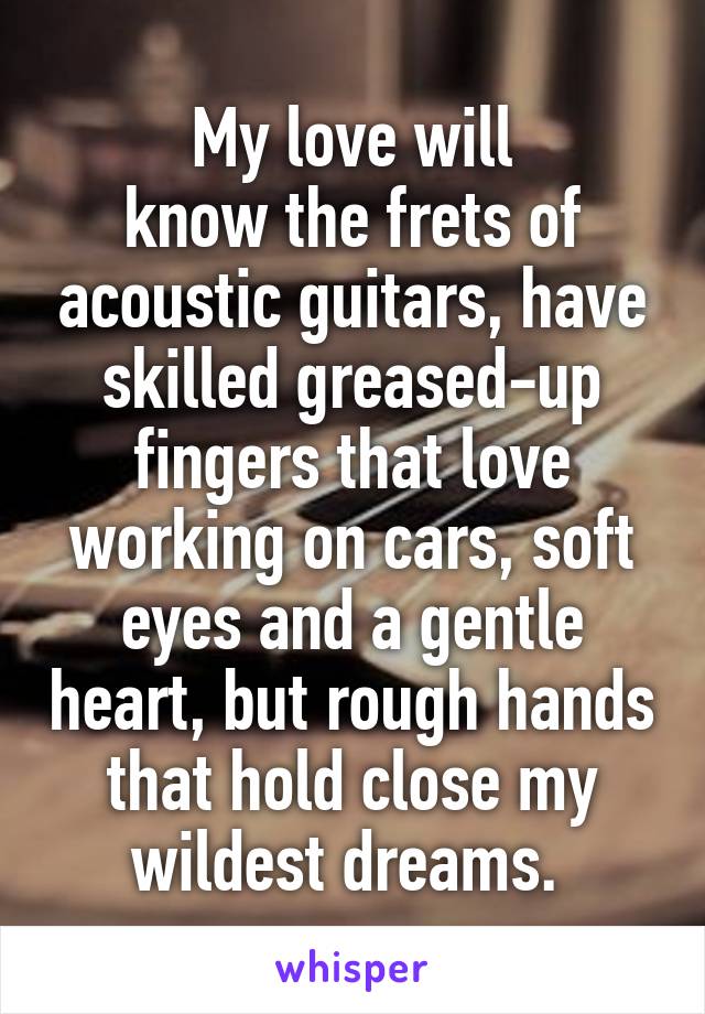 My love will
know the frets of acoustic guitars, have skilled greased-up fingers that love working on cars, soft eyes and a gentle heart, but rough hands that hold close my wildest dreams. 