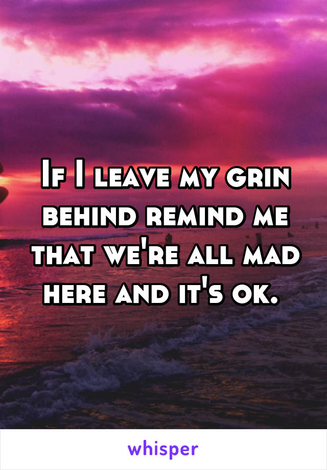 If I leave my grin behind remind me that we're all mad here and it's ok. 