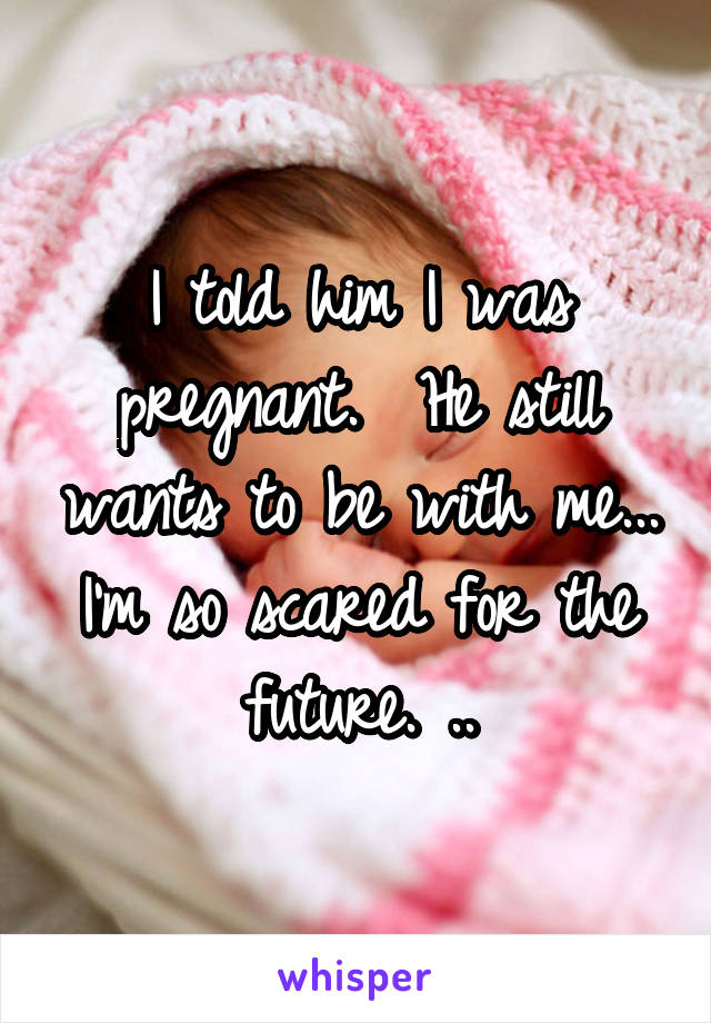 I told him I was pregnant.  He still wants to be with me... I'm so scared for the future. ..