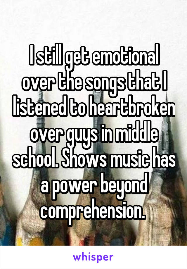 I still get emotional over the songs that I listened to heartbroken over guys in middle school. Shows music has a power beyond comprehension. 