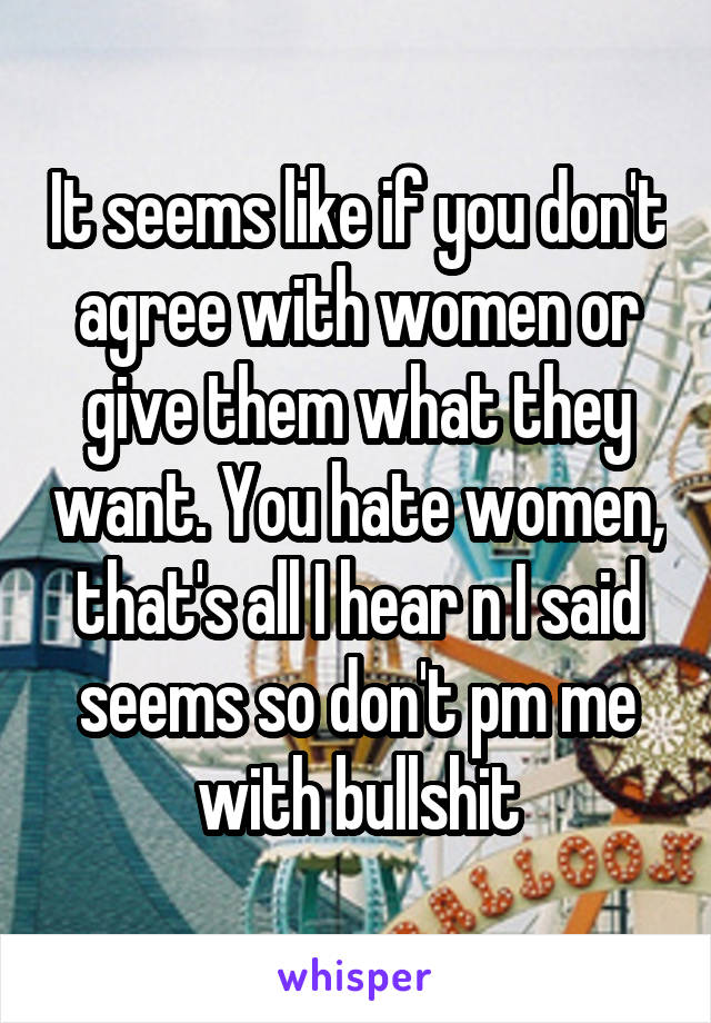 It seems like if you don't agree with women or give them what they want. You hate women, that's all I hear n I said seems so don't pm me with bullshit