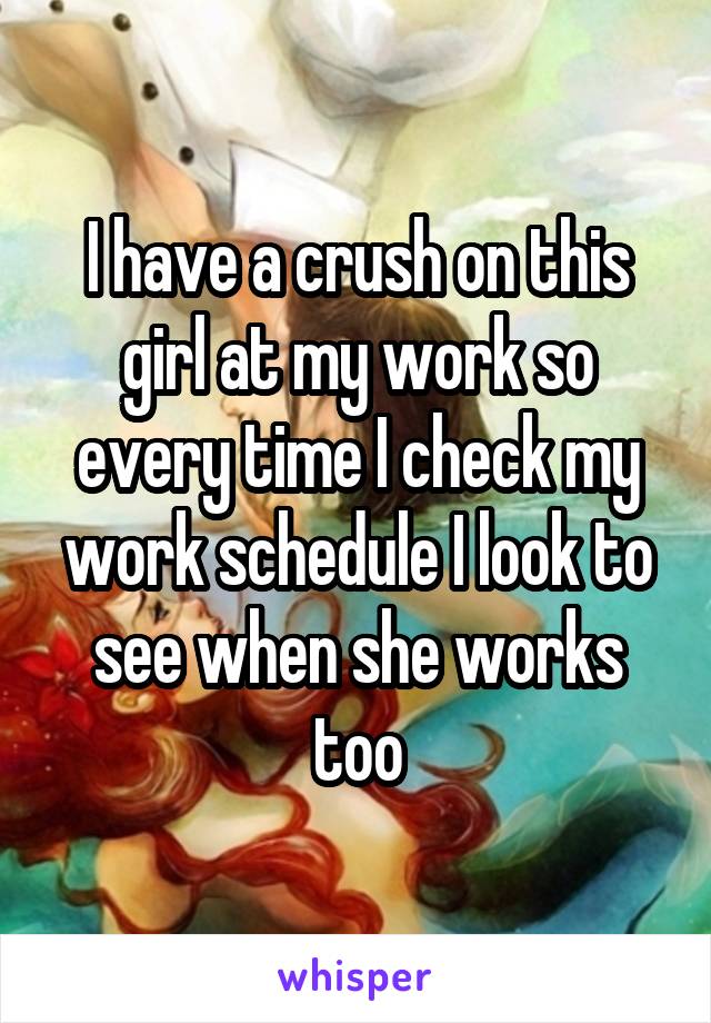 I have a crush on this girl at my work so every time I check my work schedule I look to see when she works too