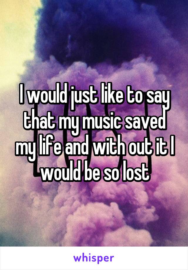 I would just like to say that my music saved my life and with out it I would be so lost