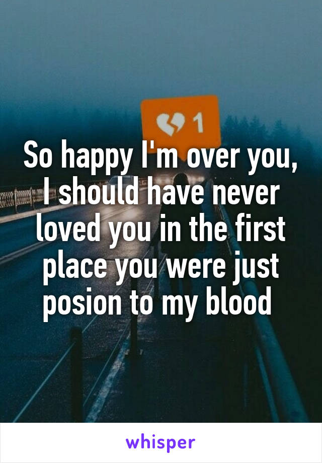 So happy I'm over you, I should have never loved you in the first place you were just posion to my blood 