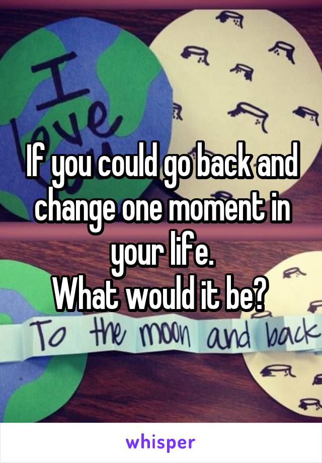 If you could go back and change one moment in your life.
What would it be? 