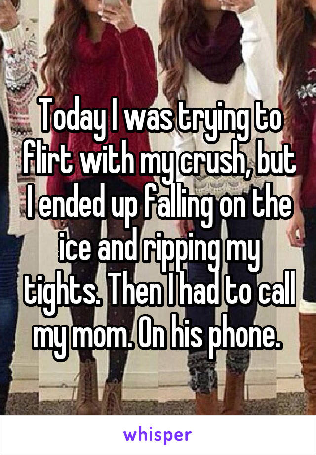 Today I was trying to flirt with my crush, but I ended up falling on the ice and ripping my tights. Then I had to call my mom. On his phone. 
