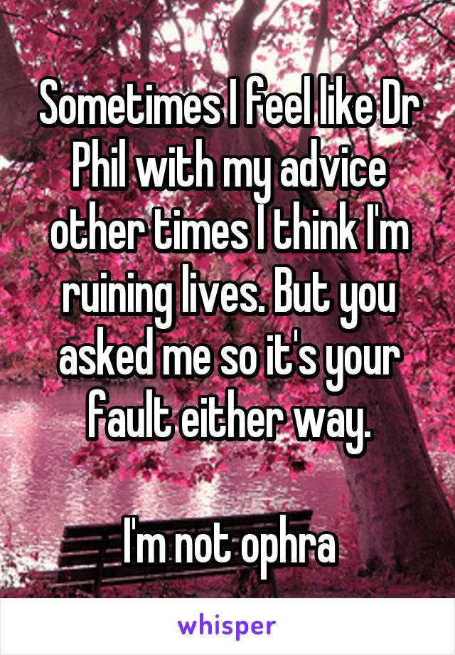 Sometimes I feel like Dr Phil with my advice other times I think I'm ruining lives. But you asked me so it's your fault either way.

I'm not ophra