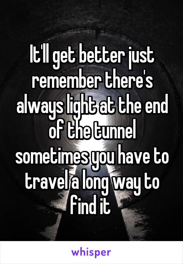 It'll get better just remember there's always light at the end of the tunnel sometimes you have to travel a long way to find it 