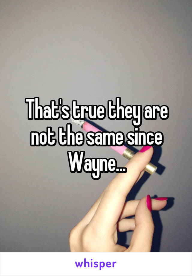 That's true they are not the same since Wayne...