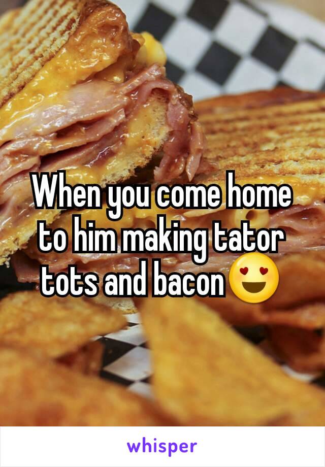 When you come home to him making tator tots and bacon😍