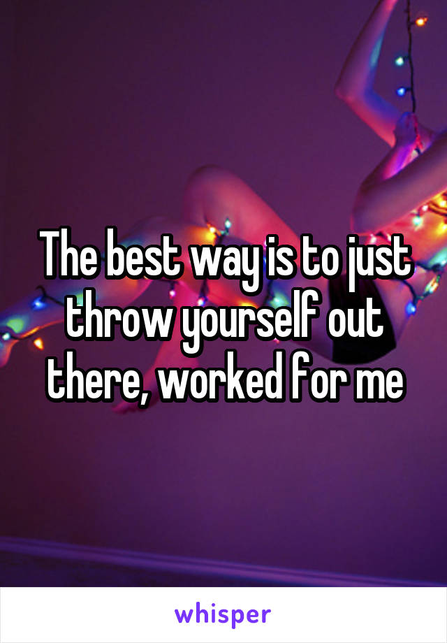 The best way is to just throw yourself out there, worked for me