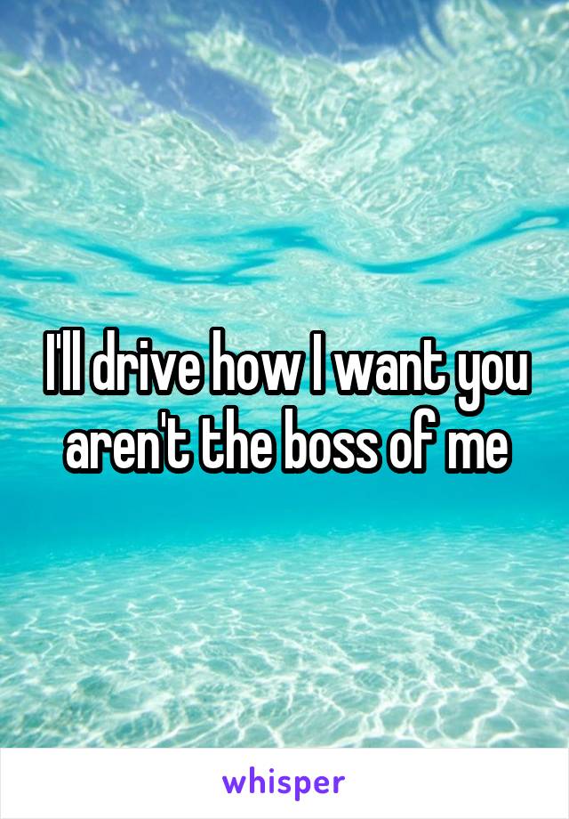 I'll drive how I want you aren't the boss of me