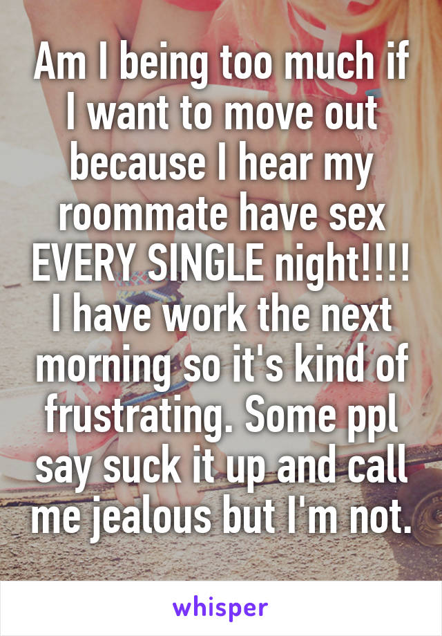 Am I being too much if I want to move out because I hear my roommate have sex EVERY SINGLE night!!!! I have work the next morning so it's kind of frustrating. Some ppl say suck it up and call me jealous but I'm not. 