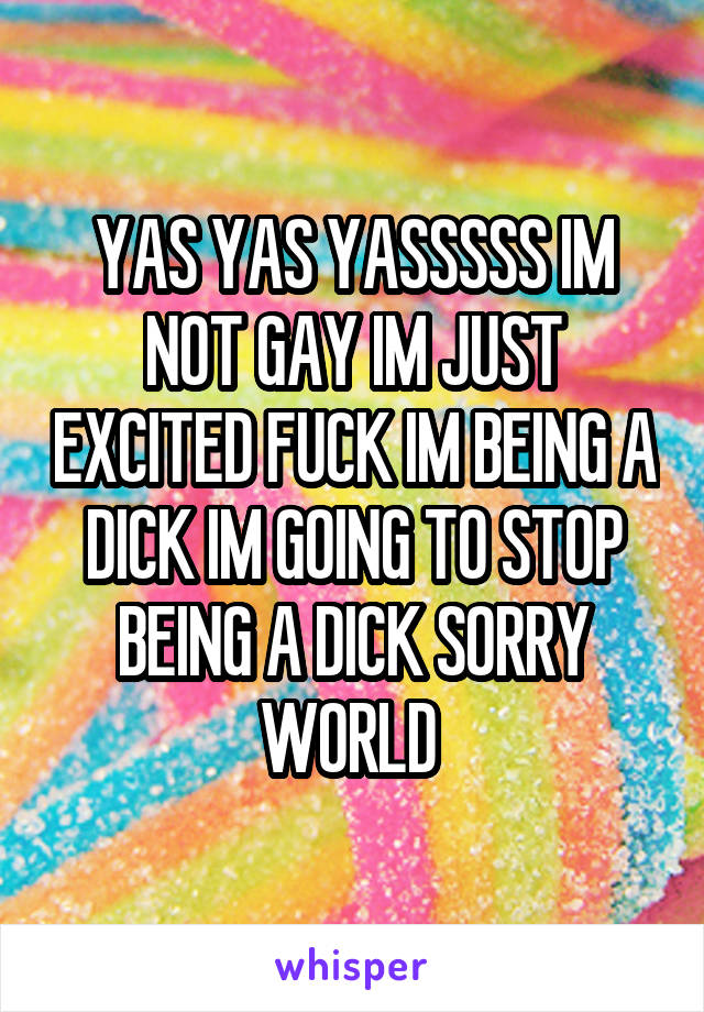 YAS YAS YASSSSS IM NOT GAY IM JUST EXCITED FUCK IM BEING A DICK IM GOING TO STOP BEING A DICK SORRY WORLD 