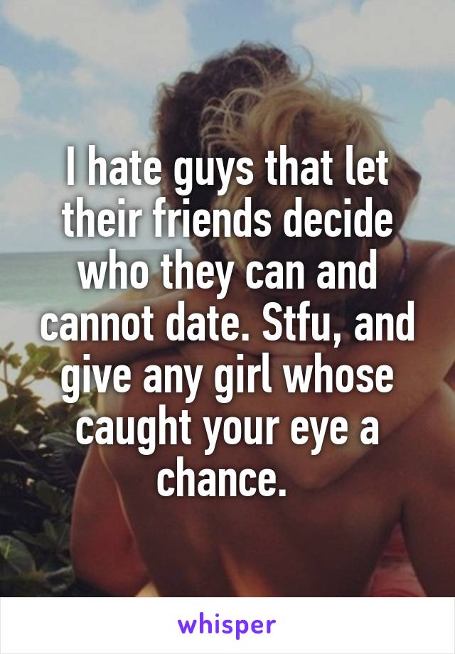 I hate guys that let their friends decide who they can and cannot date. Stfu, and give any girl whose caught your eye a chance. 