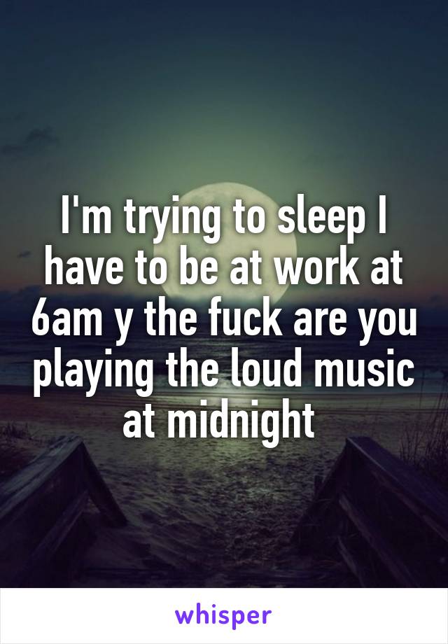 I'm trying to sleep I have to be at work at 6am y the fuck are you playing the loud music at midnight 