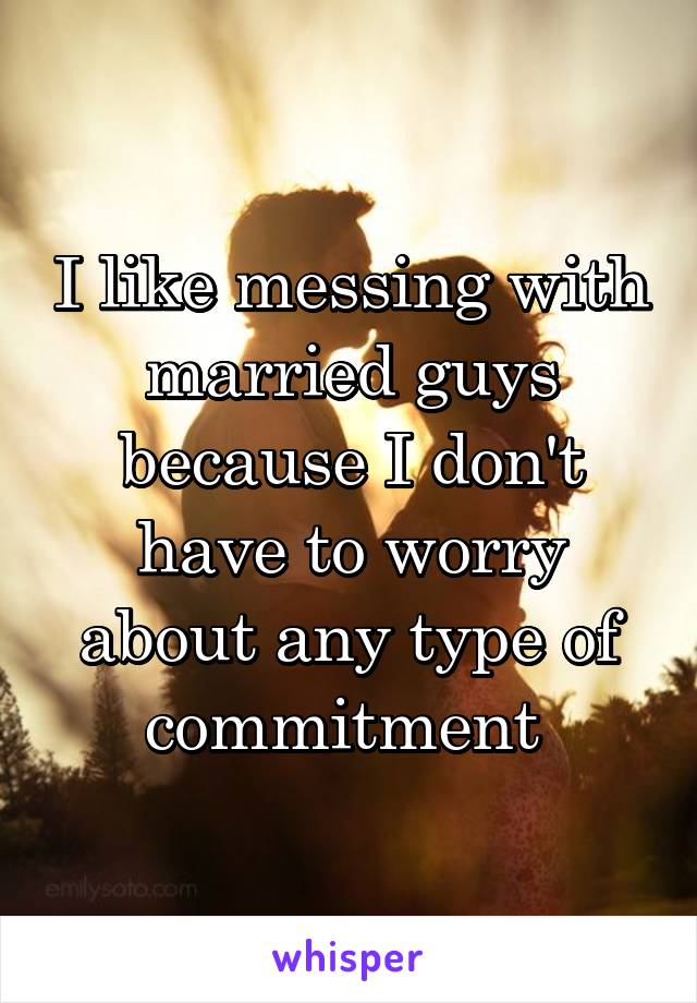 I like messing with married guys because I don't have to worry about any type of commitment 