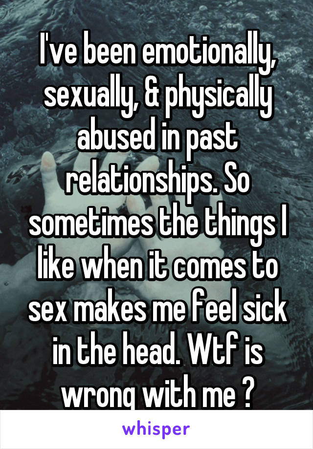 I've been emotionally, sexually, & physically abused in past relationships. So sometimes the things I like when it comes to sex makes me feel sick in the head. Wtf is wrong with me ?