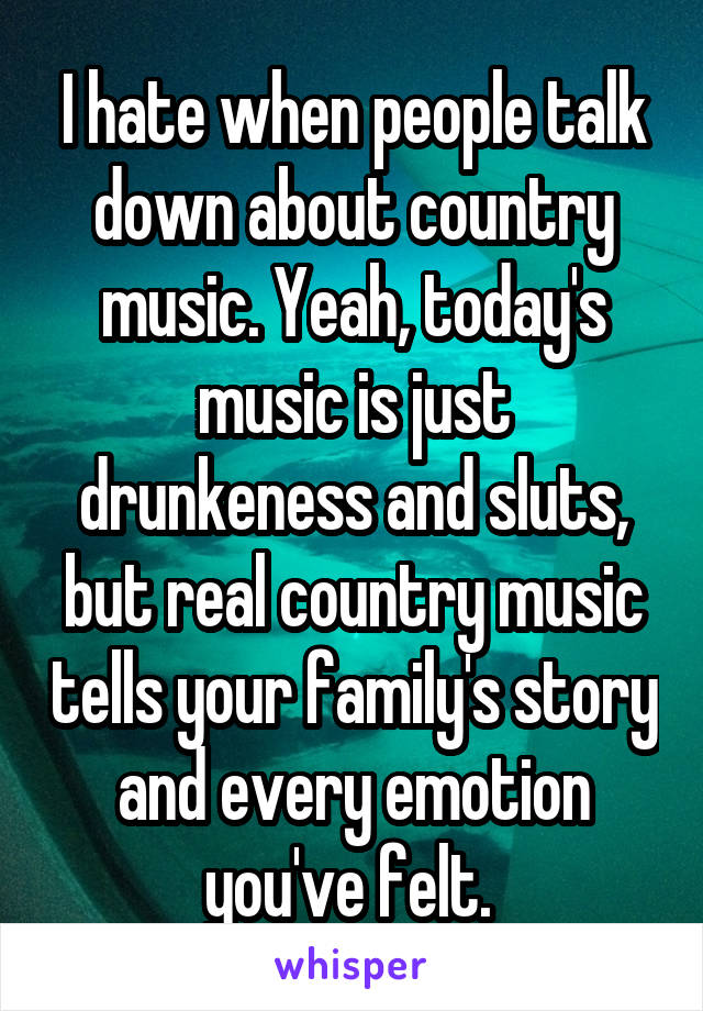 I hate when people talk down about country music. Yeah, today's music is just drunkeness and sluts, but real country music tells your family's story and every emotion you've felt. 