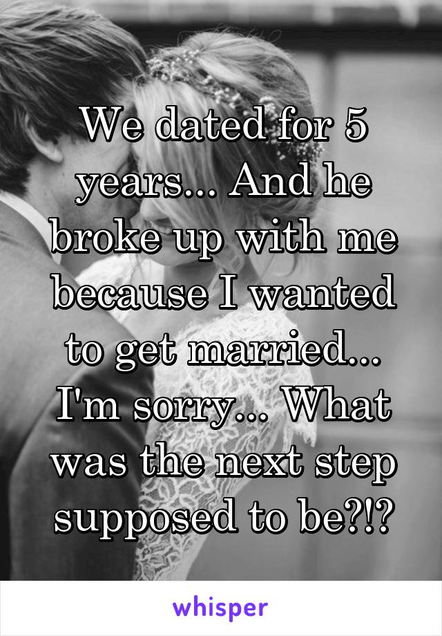 We dated for 5 years... And he broke up with me because I wanted to get married... I'm sorry... What was the next step supposed to be?!?