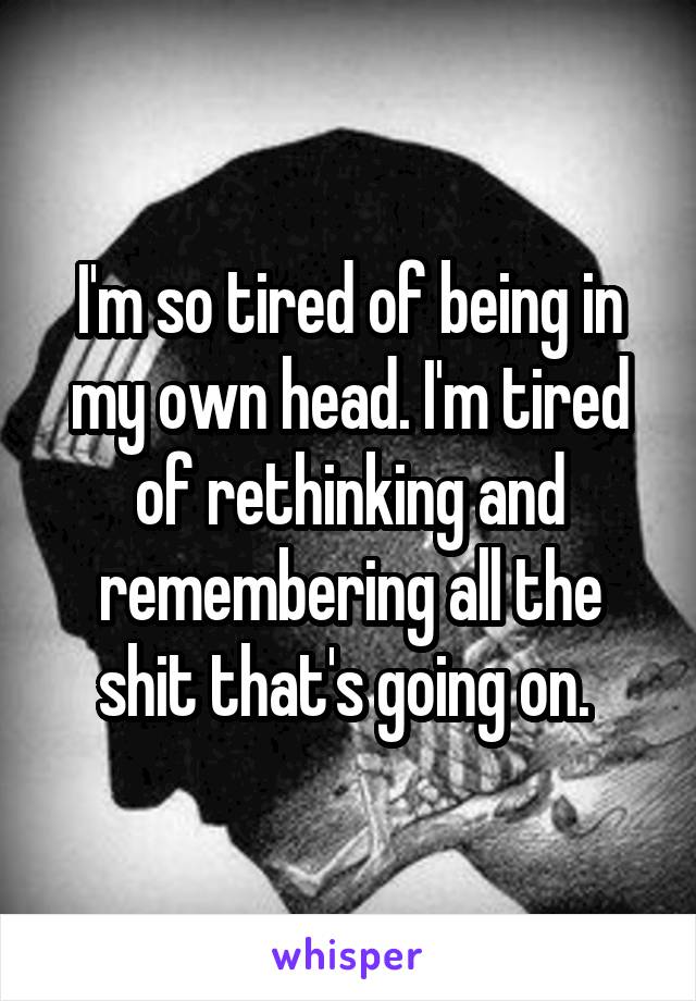 I'm so tired of being in my own head. I'm tired of rethinking and remembering all the shit that's going on. 