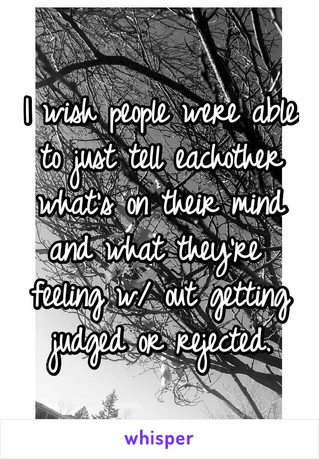 I wish people were able to just tell eachother what's on their mind and what they're  feeling w/ out getting judged or rejected.