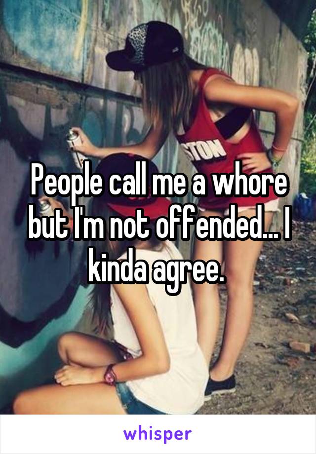 People call me a whore but I'm not offended... I kinda agree. 