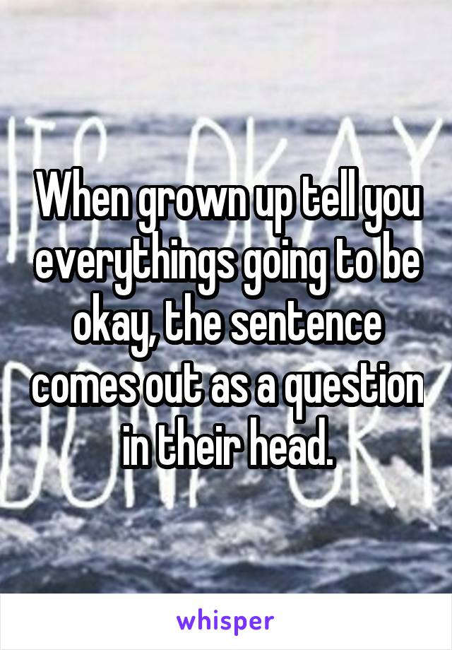 When grown up tell you everythings going to be okay, the sentence comes out as a question in their head.