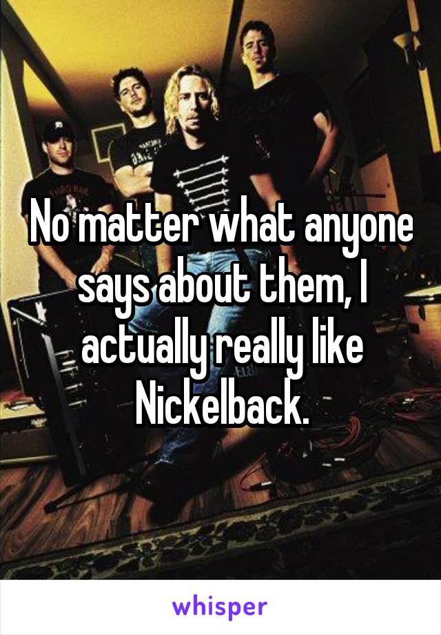 No matter what anyone says about them, I actually really like Nickelback.