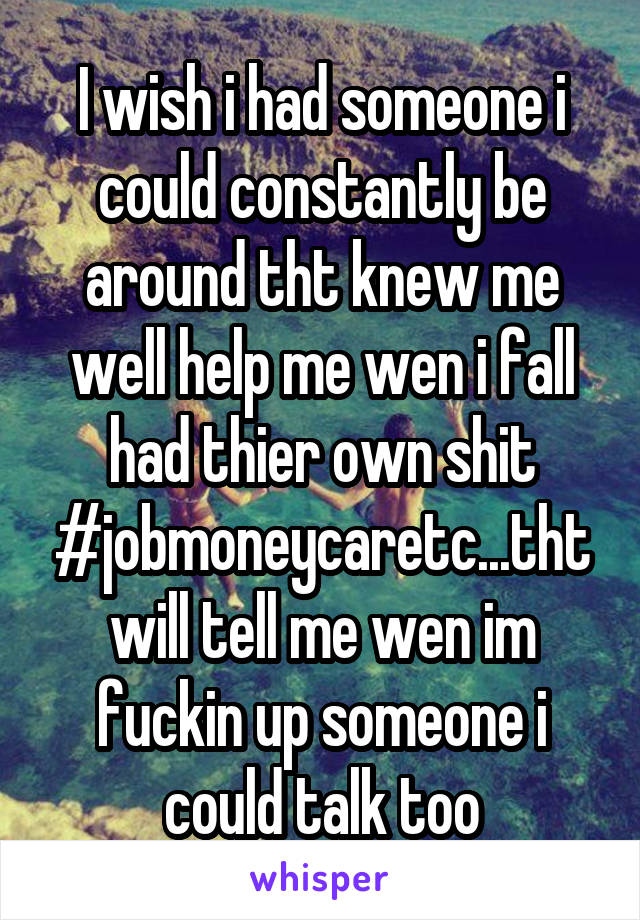 I wish i had someone i could constantly be around tht knew me well help me wen i fall had thier own shit #jobmoneycaretc...tht will tell me wen im fuckin up someone i could talk too