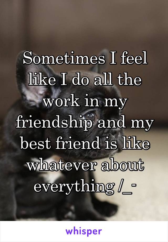 Sometimes I feel like I do all the work in my friendship and my best friend is like whatever about everything /_-