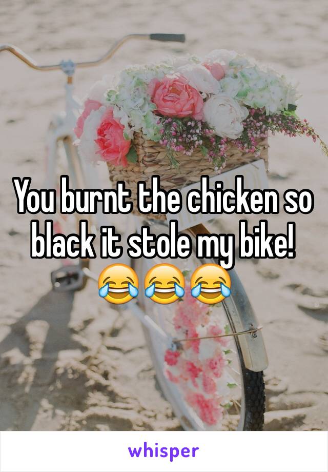 You burnt the chicken so black it stole my bike!😂😂😂