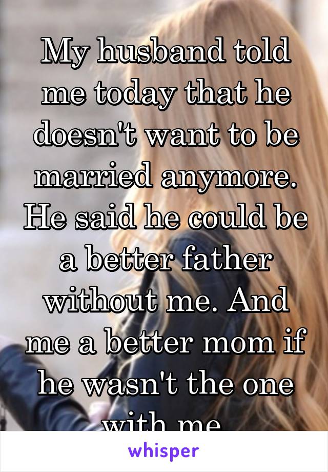 My husband told me today that he doesn't want to be married anymore. He said he could be a better father without me. And me a better mom if he wasn't the one with me.