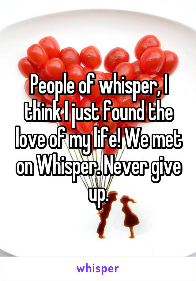 People of whisper, I think I just found the love of my life! We met on Whisper. Never give up.