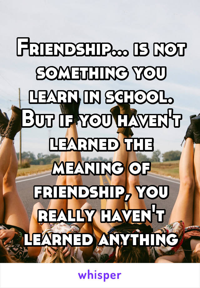 Friendship... is not something you learn in school. But if you haven't learned the meaning of friendship, you really haven't learned anything