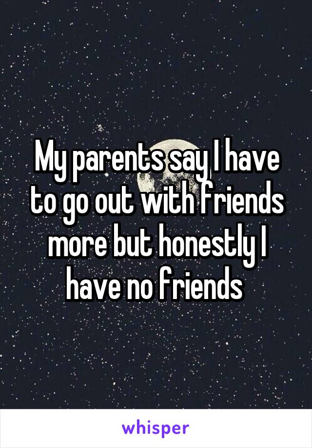 My parents say I have to go out with friends more but honestly I have no friends 