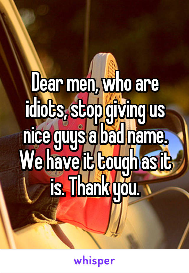 Dear men, who are idiots, stop giving us nice guys a bad name. We have it tough as it is. Thank you.