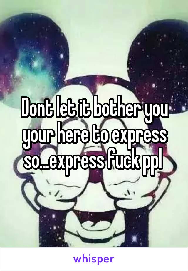 Dont let it bother you your here to express so...express fuck ppl 