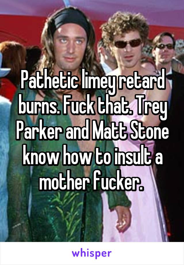 Pathetic limey retard burns. Fuck that. Trey Parker and Matt Stone know how to insult a mother fucker. 