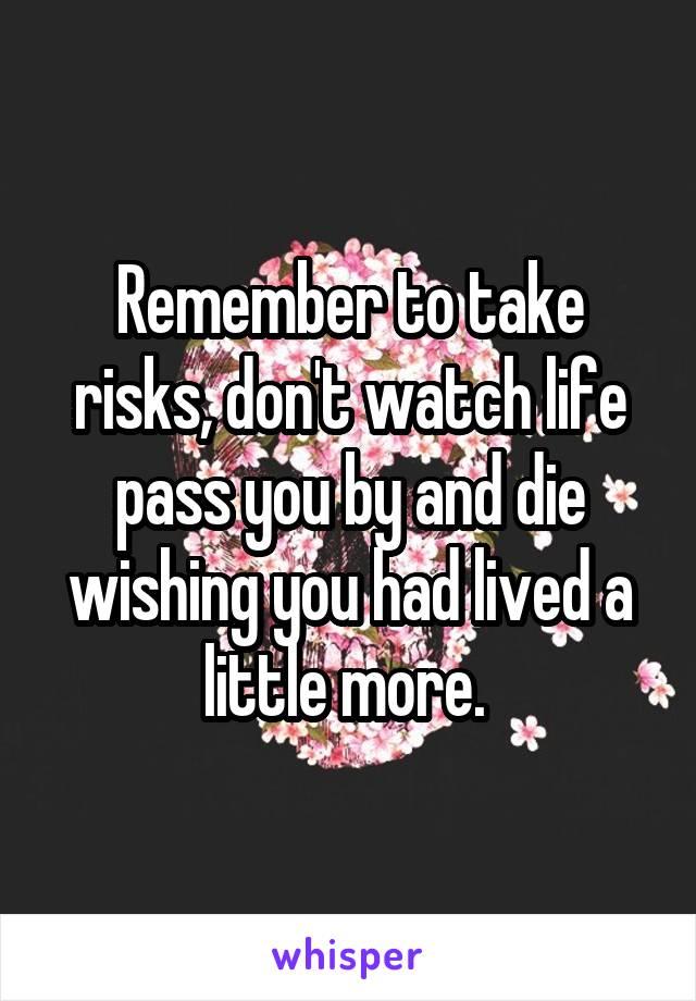 Remember to take risks, don't watch life pass you by and die wishing you had lived a little more. 