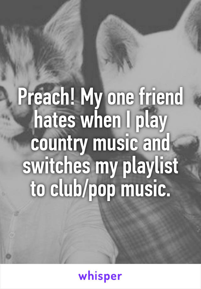 Preach! My one friend hates when I play country music and switches my playlist to club/pop music.