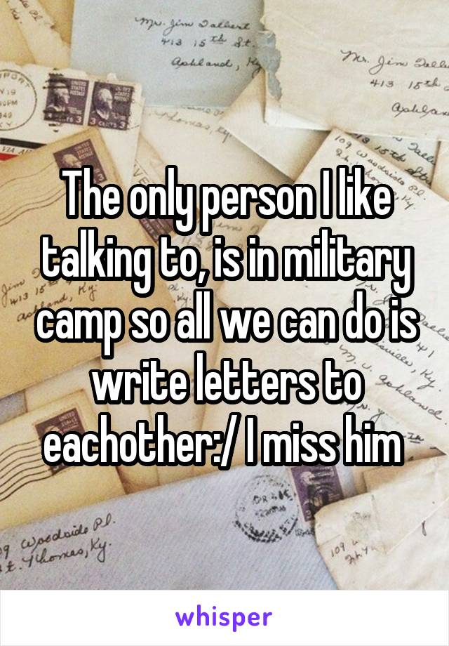 The only person I like talking to, is in military camp so all we can do is write letters to eachother:/ I miss him 