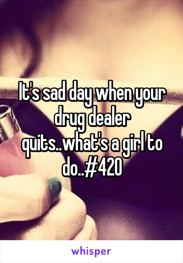 It's sad day when your drug dealer quits..what's a girl to do..#420