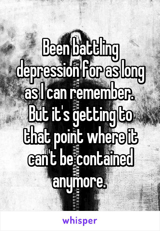 Been battling depression for as long as I can remember. 
But it's getting to that point where it can't be contained anymore. 