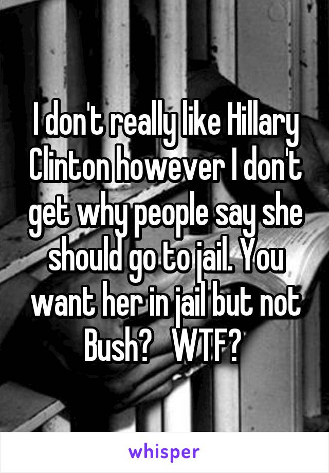 I don't really like Hillary Clinton however I don't get why people say she should go to jail. You want her in jail but not Bush?   WTF? 