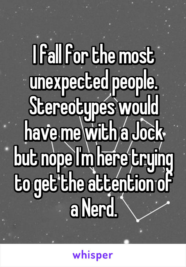 I fall for the most unexpected people. Stereotypes would have me with a Jock but nope I'm here trying to get the attention of a Nerd.