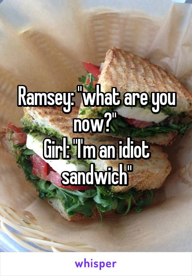 Ramsey: "what are you now?" 
Girl: "I'm an idiot sandwich"