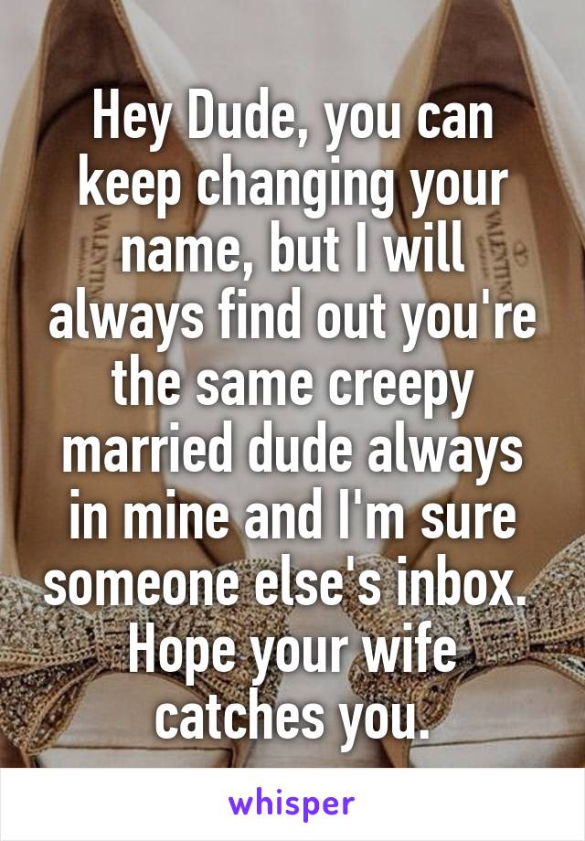 Hey Dude, you can keep changing your name, but I will always find out you're the same creepy married dude always in mine and I'm sure someone else's inbox.  Hope your wife catches you.